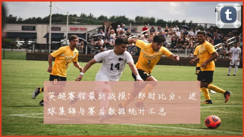 英超赛程最新战报：即时比分、进球集锦与赛后数据统计汇总