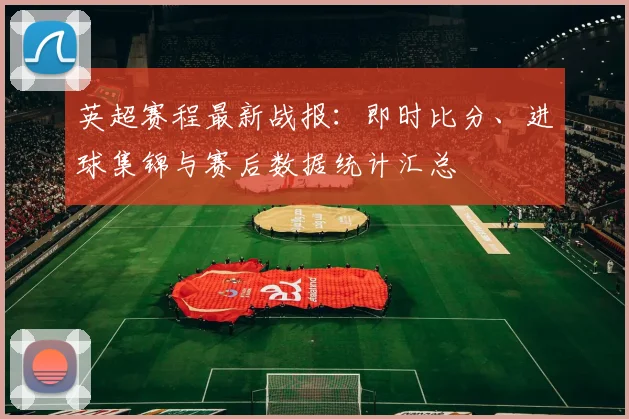 英超赛程最新战报：即时比分、进球集锦与赛后数据统计汇总