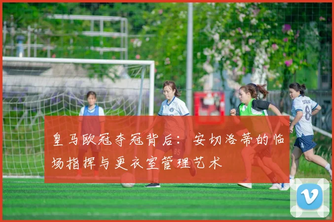 皇马欧冠夺冠背后：安切洛蒂的临场指挥与更衣室管理艺术
