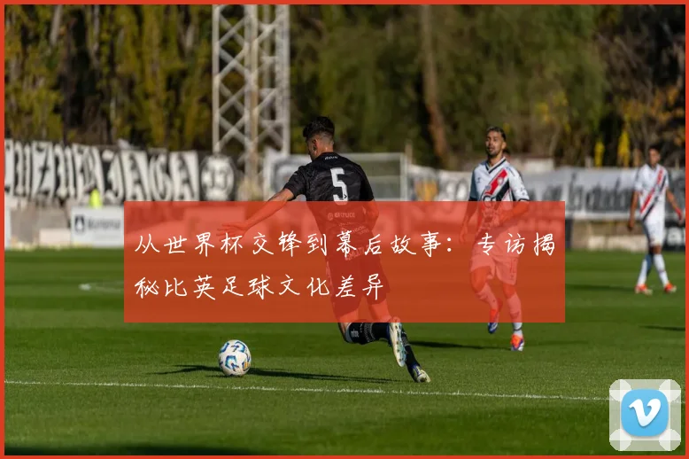 从世界杯交锋到幕后故事：专访揭秘比英足球文化差异