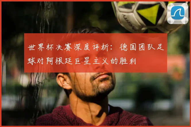世界杯决赛深度评析:德国团队足球对阿根廷巨星主义的胜利