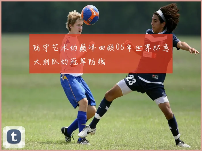 防守艺术的巅峰回顾06年世界杯意大利队的冠军防线