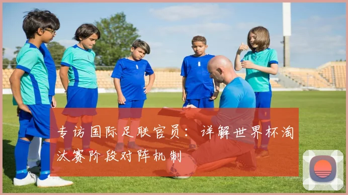 专访国际足联官员:详解世界杯淘汰赛阶段对阵机制