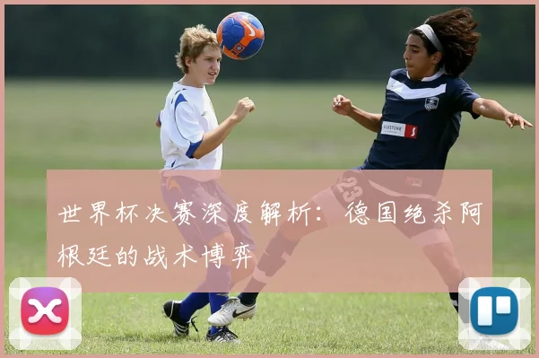 世界杯决赛深度解析：德国绝杀阿根廷的战术博弈