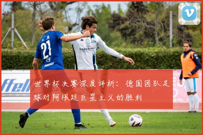 世界杯决赛深度评析:德国团队足球对阿根廷巨星主义的胜利