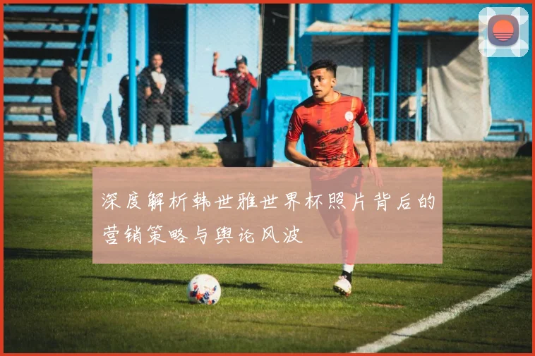 深度解析韩世雅世界杯照片背后的营销策略与舆论风波