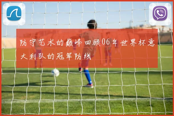 防守艺术的巅峰回顾06年世界杯意大利队的冠军防线
