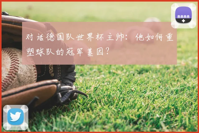 对话德国队世界杯主帅:他如何重塑球队的冠军基因?