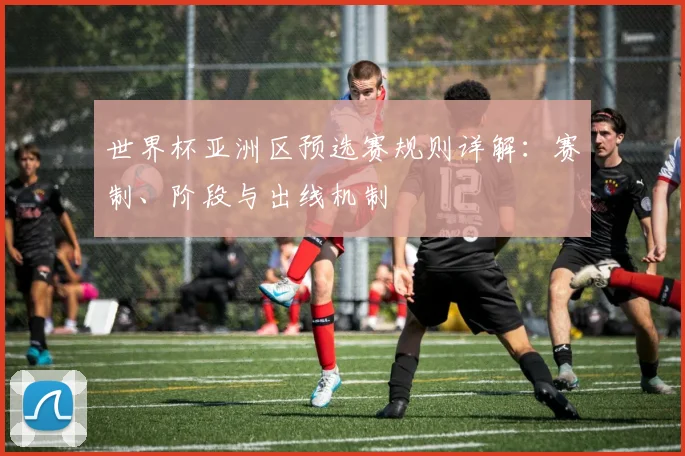 世界杯亚洲区预选赛规则详解:赛制、阶段与出线机制