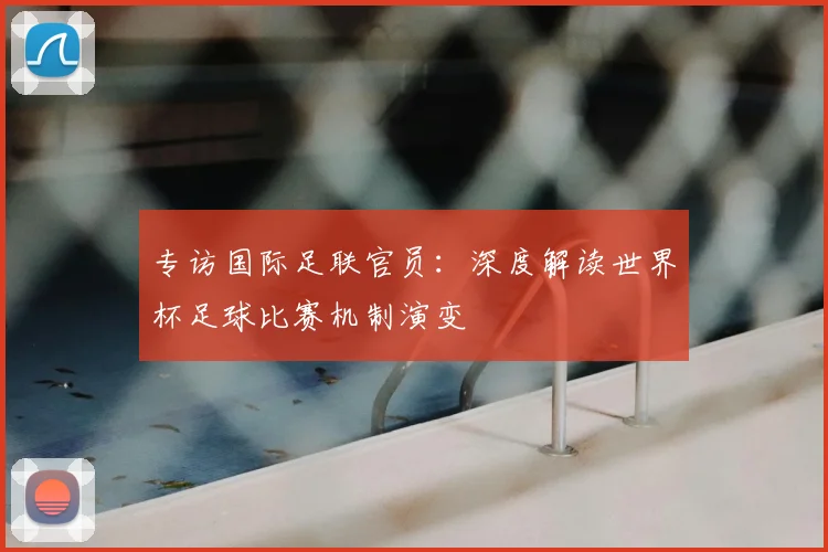 专访国际足联官员:深度解读世界杯足球比赛机制演变